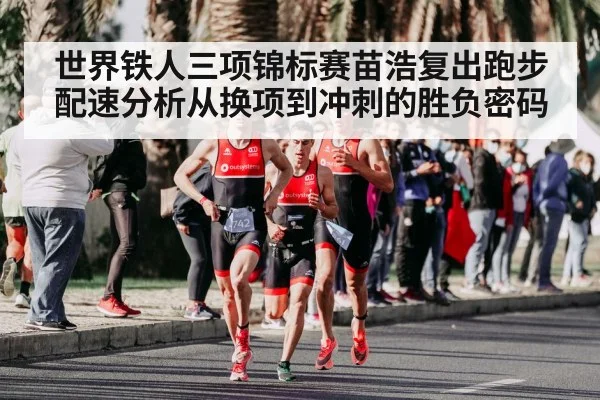 世界铁人三项锦标赛苗浩复出跑步配速分析从换项到冲刺的胜负密码