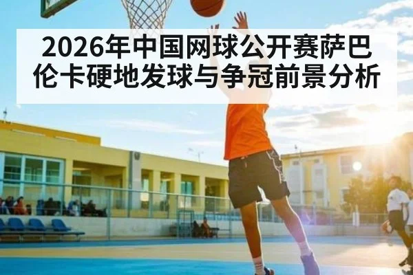 2026年中国网球公开赛萨巴伦卡硬地发球与争冠前景分析