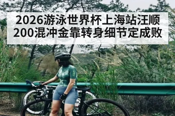 2026游泳世界杯上海站汪顺200混冲金靠转身细节定成败