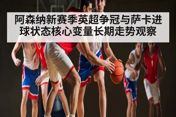 阿森纳新赛季英超争冠与萨卡进球状态核心变量长期走势观察