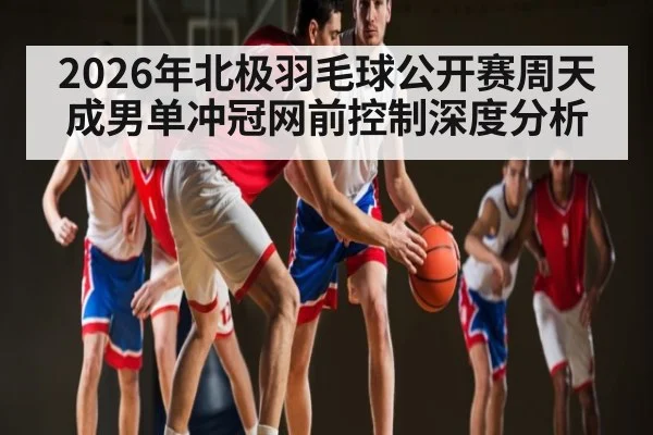 2026年北极羽毛球公开赛周天成男单冲冠网前控制深度分析