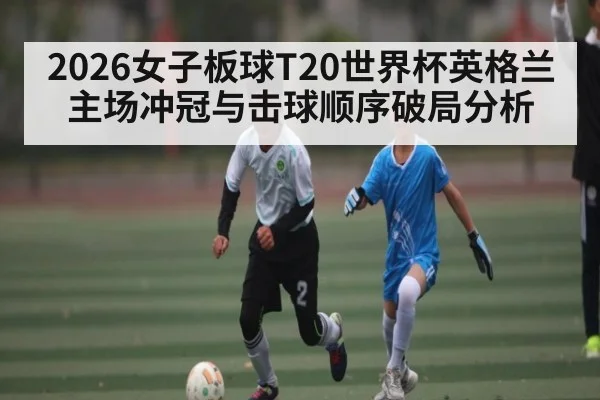 2026女子板球T20世界杯英格兰主场冲冠与击球顺序破局分析