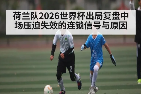 荷兰队2026世界杯出局复盘中场压迫失效的连锁信号与原因