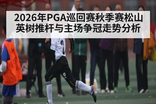 2026年PGA巡回赛秋季赛松山英树推杆与主场争冠走势分析